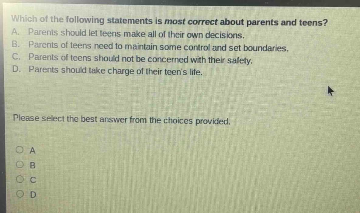 which of the following statements is most correct about parents and teens? a. parents should let teens make all of their own decisions. b. parents of teens need to maintain some control and set boundaries. c. parents of teens should not be concerned with their safety. d. parents should take charge of their teens life. please select the best answer from the choices provided. o a o b o c o d