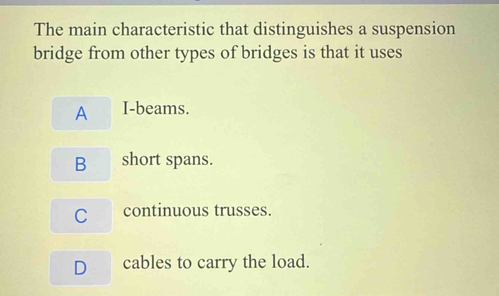 the main characteristic that distinguishes a suspension bridge from other types of bridges is that it uses\na i - beams.\nb short spans.\nc continuous trusses.\nd cables to carry the load.