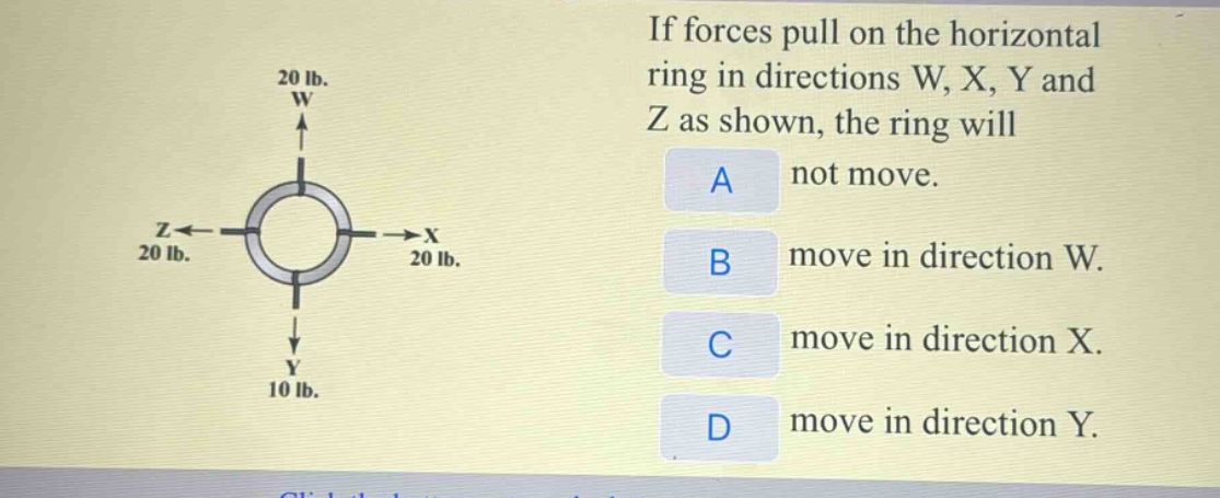 if forces pull on the horizontal ring in directions w, x, y and z as shown, the ring will\na not move.\nb move in direction w.\nc move in direction x.\nd move in direction y.
