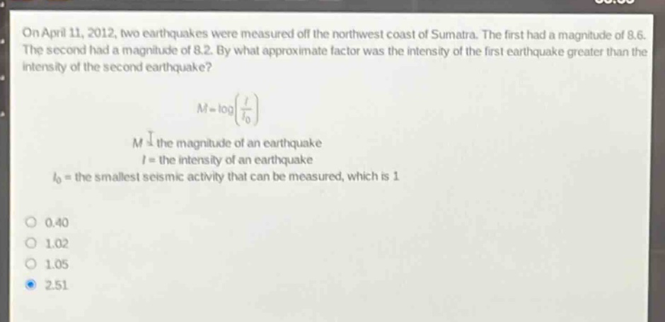on april 11, 2012, two earthquakes were measured off the northwest coast of sumatra. the first had a magnitude of 8.6. the second had a magnitude of 8.2. by what approximate factor was the intensity of the first earthquake greater than the intensity of the second earthquake?\n\n$m = \\log(\\frac{i}{i_0})$\n\n$m$ = the magnitude of an earthquake\n$i$ = the intensity of an earthquake\n$i_0$ = the smallest seismic activity that can be measured, which is 1\n\n0.40\n1.02\n1.05\n2.51