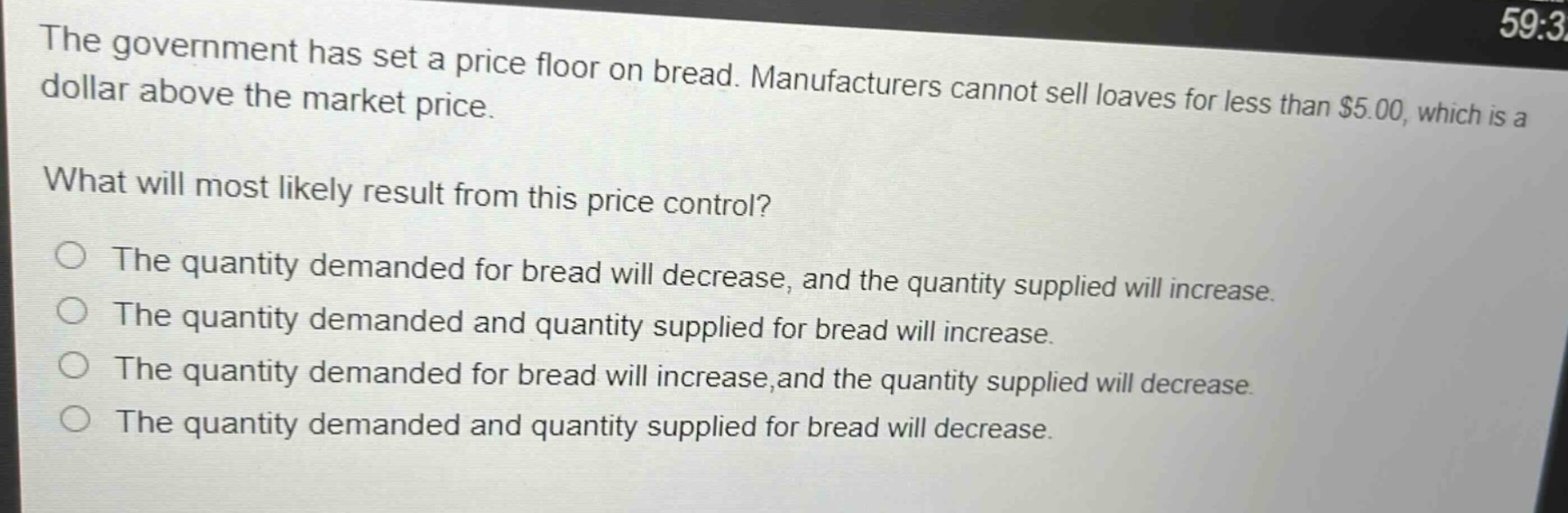 the government has set a price floor on bread. manufacturers cannot sell loaves for less than $5.00, which is a dollar above the market price.\nwhat will most likely result from this price control?\nthe quantity demanded for bread will decrease, and the quantity supplied will increase.\nthe quantity demanded and quantity supplied for bread will increase.\nthe quantity demanded for bread will increase, and the quantity supplied will decrease.\nthe quantity demanded and quantity supplied for bread will decrease.