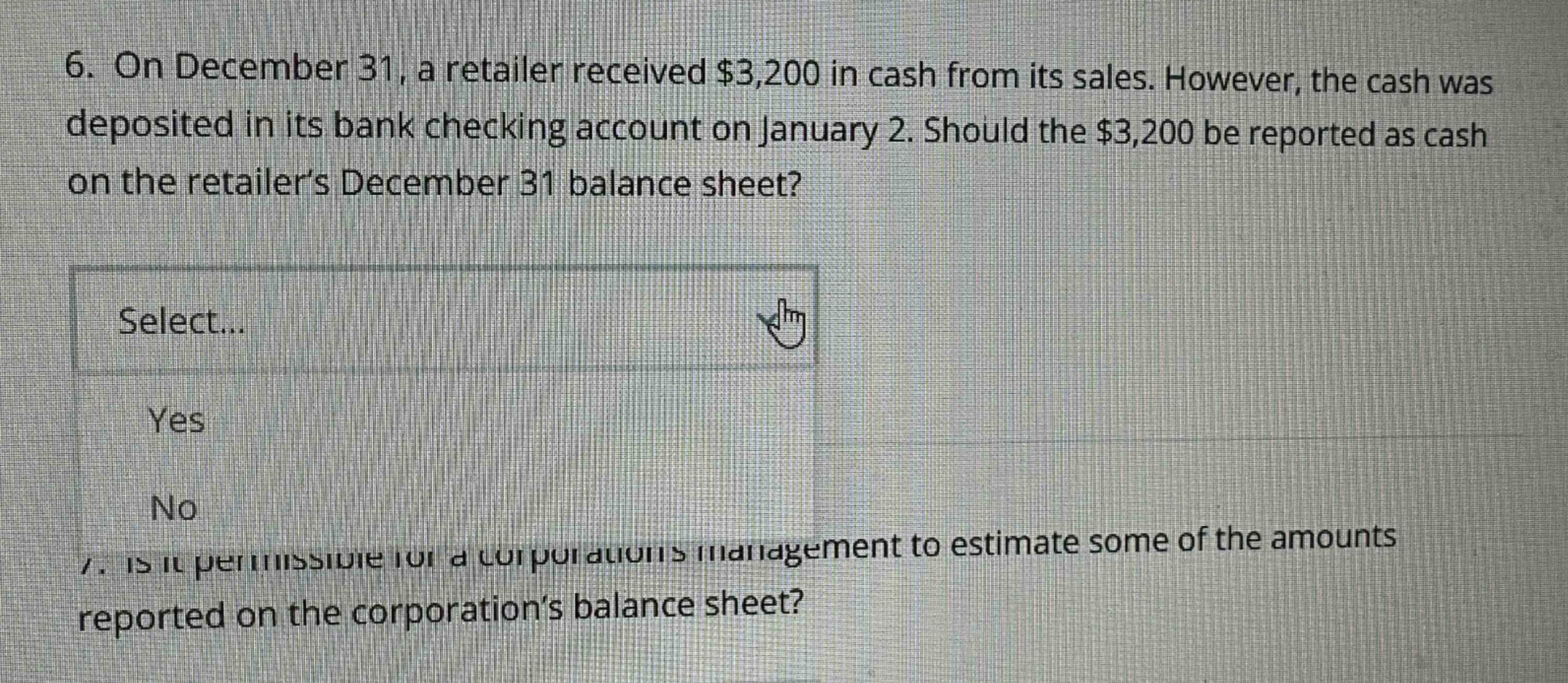 6. on december 31, a retailer received $3,200 in cash from its sales. however, the cash was deposited in its bank checking account on january 2. should the $3,200 be reported as cash on the retailers december 31 balance sheet? select... yes no 7. is it permissible for a corporations management to estimate some of the amounts reported on the corporations balance sheet?