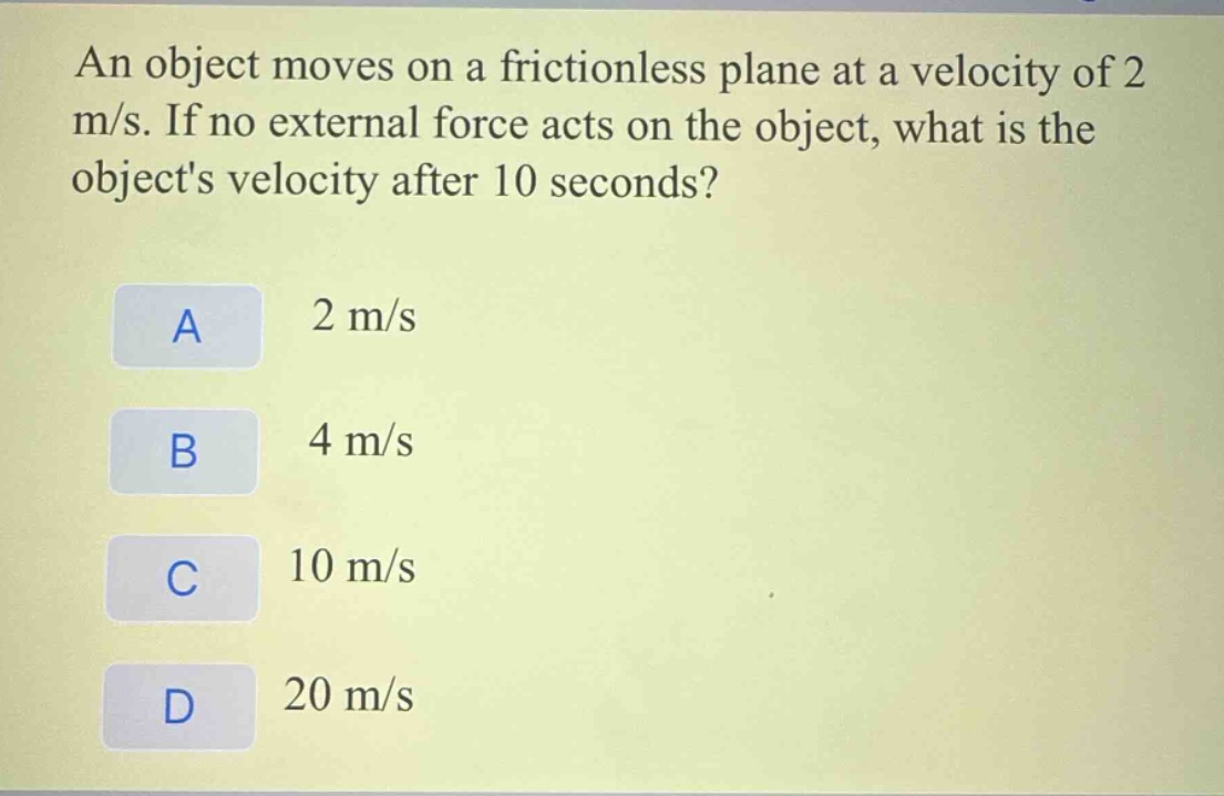 an object moves on a frictionless plane at a velocity of 2 m/s. if no external force acts on the object, what is the objects velocity after 10 seconds?\na 2 m/s\nb 4 m/s\nc 10 m/s\nd 20 m/s