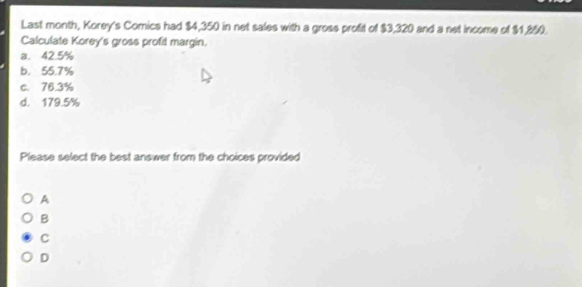 last month, koreys comics had $4,350 in net sales with a gross profit of $3,320 and a net income of $1,850. calculate koreys gross profit margin.\na. 42.5%\nb. 55.7%\nc. 76.3%\nd. 179.5%\nplease select the best answer from the choices provided