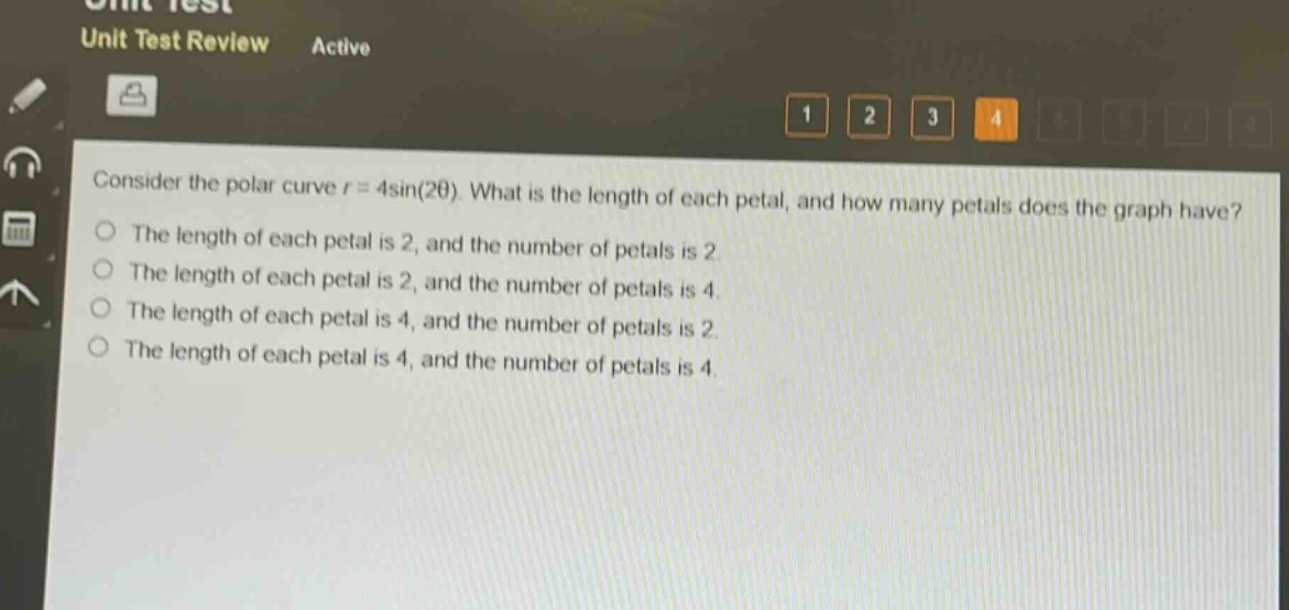 consider the polar curve $r = 4\\sin(2\\theta)$. what is the length of each petal, and how many petals does the graph have?\nthe length of each petal is 2, and the number of petals is 2.\nthe length of each petal is 2, and the number of petals is 4.\nthe length of each petal is 4, and the number of petals is 2.\nthe length of each petal is 4, and the number of petals is 4.