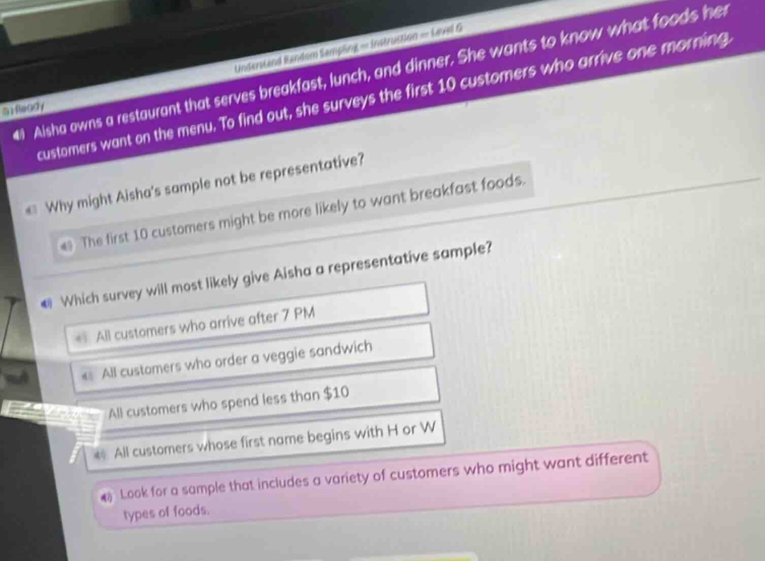 aisha owns a restaurant that serves breakfast, lunch, and dinner. she wants to know what foods her customers want on the menu. to find out, she surveys the first 10 customers who arrive one morning.\nwhy might aishas sample not be representative?\nthe first 10 customers might be more likely to want breakfast foods.\nwhich survey will most likely give aisha a representative sample?\nall customers who arrive after 7 pm\nall customers who order a veggie sandwich\nall customers who spend less than $10\nall customers whose first name begins with h or w\nlook for a sample that includes a variety of customers who might want different types of foods.