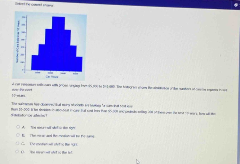 select the correct answer.\na car salesman sells cars with prices ranging from $5,000 to $45,000. the histogram shows the distribution of the numbers of cars he expects to sell over the next 10 years.\nthe salesman has observed that many students are looking for cars that cost less than $5,000. if he decides to also deal in cars that cost less than $5,000 and projects selling 200 of them over the next 10 years, how will the distribution be affected?\na. the mean will shift to the right.\nb. the mean and the median will be the same.\nc. the median will shift to the right.\nd. the mean will shift to the left.