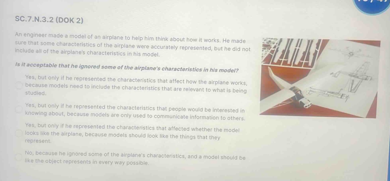 sc.7.n.3.2 (dok 2)\nan engineer made a model of an airplane to help him think about how it works. he made sure that some characteristics of the airplane were accurately represented, but he did not include all of the airplanes characteristics in his model.\nis it acceptable that he ignored some of the airplanes characteristics in his model?\nyes, but only if he represented the characteristics that affect how the airplane works, because models need to include the characteristics that are relevant to what is being studied.\nyes, but only if he represented the characteristics that people would be interested in knowing about, because models are only used to communicate information to others.\nyes, but only if he represented the characteristics that affected whether the model looks like the airplane, because models should look like the things that they represent.\nno, because he ignored some of the airplanes characteristics, and a model should be like the object represents in every way possible.