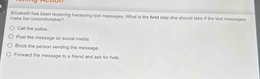elizabeth has been receiving harassing text messages. what is the first step she should take if the text messages make her uncomfortable?\ncall the police.\npost the message on social media.\nblock the person sending the message.\nforward the message to a friend and ask for help.