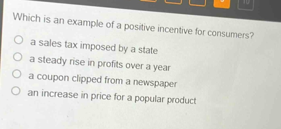 which is an example of a positive incentive for consumers?\n○ a sales tax imposed by a state\n○ a steady rise in profits over a year\n○ a coupon clipped from a newspaper\n○ an increase in price for a popular product