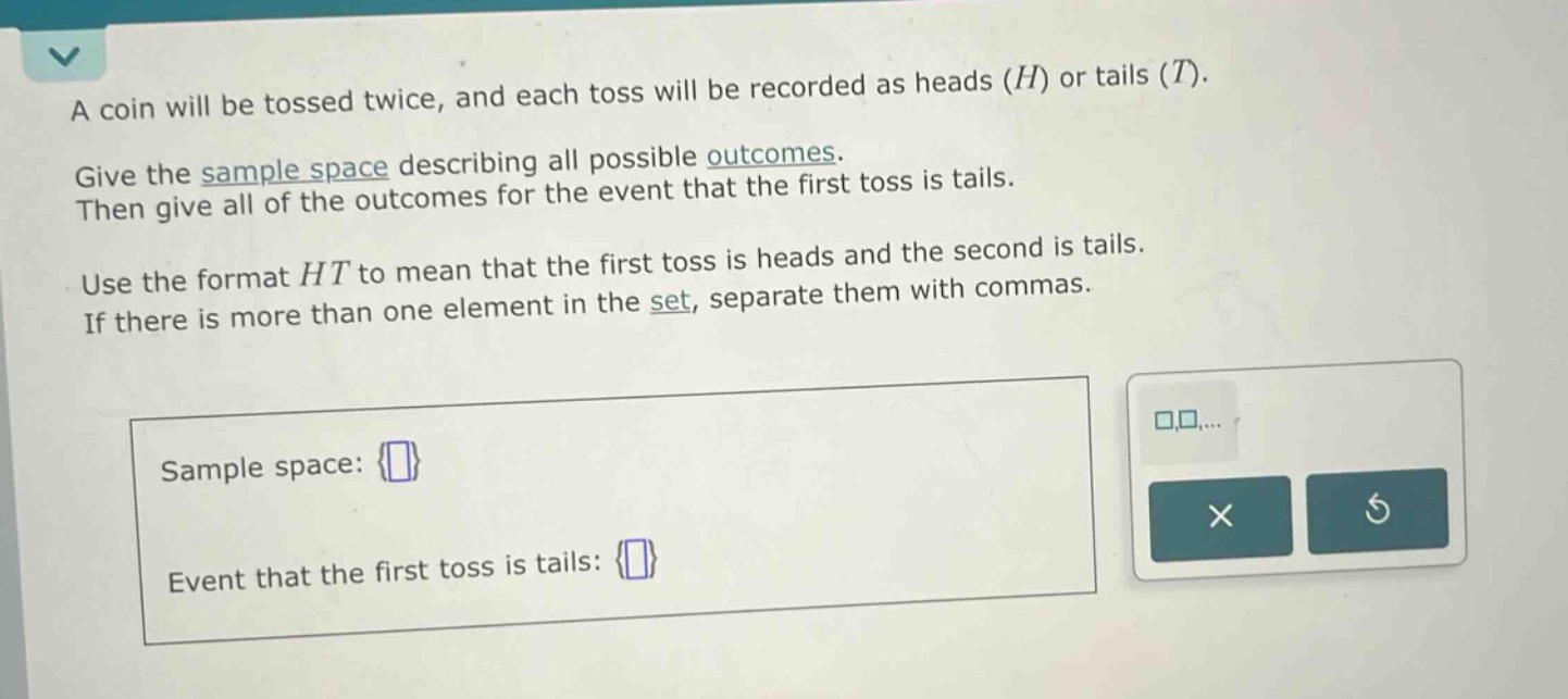 a coin will be tossed twice, and each toss will be recorded as heads (h) or tails (t). give the sample - space describing all possible outcomes. then give all of the outcomes for the event that the first toss is tails. use the format ht to mean that the first toss is heads and the second is tails. if there is more than one element in the set, separate them with commas. sample space: {} event that the first toss is tails: {}