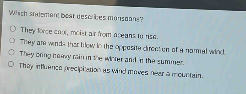 which statement best describes monsoons?\no they force cool, moist air from oceans to rise.\no they are winds that blow in the opposite direction of a normal wind.\no they bring heavy rain in the winter and in the summer.\no they influence precipitation as wind moves near a mountain.
