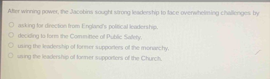 after winning power, the jacobins sought strong leadership to face overwhelming challenges by\nasking for direction from englands political leadership.\ndeciding to form the committee of public safety.\nusing the leadership of former supporters of the monarchy.\nusing the leadership of former supporters of the church.
