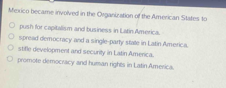 mexico became involved in the organization of the american states to\npush for capitalism and business in latin america.\nspread democracy and a single - party state in latin america.\nstifle development and security in latin america.\npromote democracy and human rights in latin america.