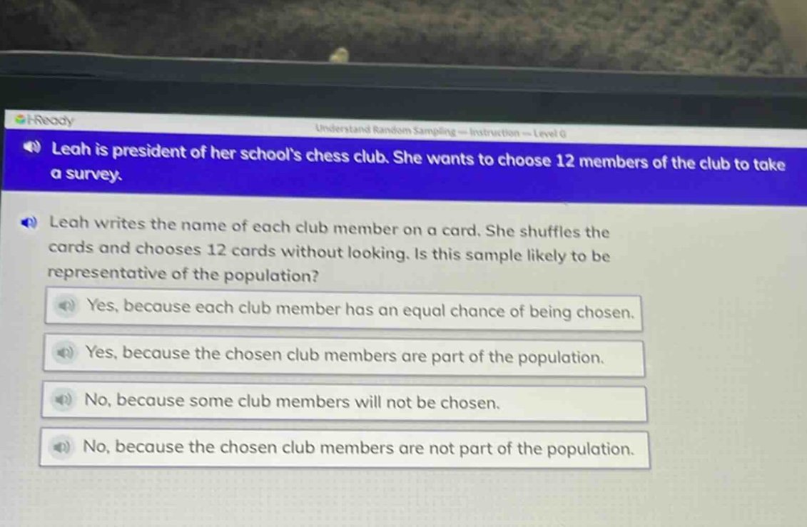 leah is president of her schools chess club. she wants to choose 12 members of the club to take a survey. leah writes the name of each club member on a card. she shuffles the cards and chooses 12 cards without looking. is this sample likely to be representative of the population? yes, because each club member has an equal chance of being chosen. yes, because the chosen club members are part of the population. no, because some club members will not be chosen. no, because the chosen club members are not part of the population.