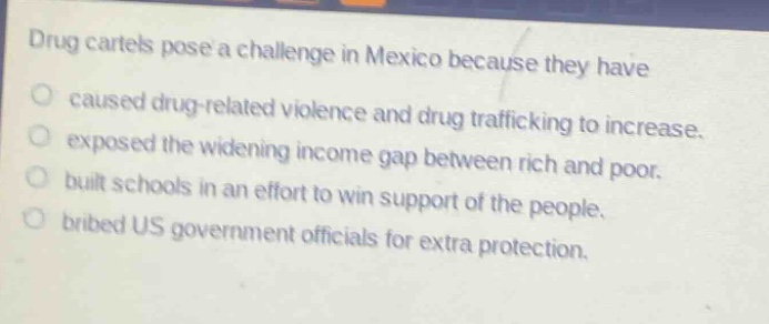 drug cartels pose a challenge in mexico because they have\n○ caused drug - related violence and drug trafficking to increase.\n○ exposed the widening income gap between rich and poor.\n○ built schools in an effort to win support of the people.\n○ bribed us government officials for extra protection.