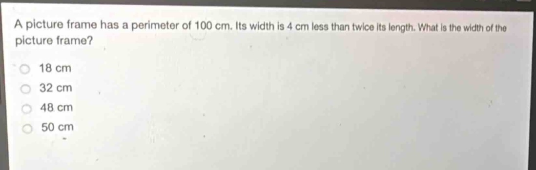 a picture frame has a perimeter of 100 cm. its width is 4 cm less than twice its length. what is the width of the picture frame?\n18 cm\n32 cm\n48 cm\n50 cm