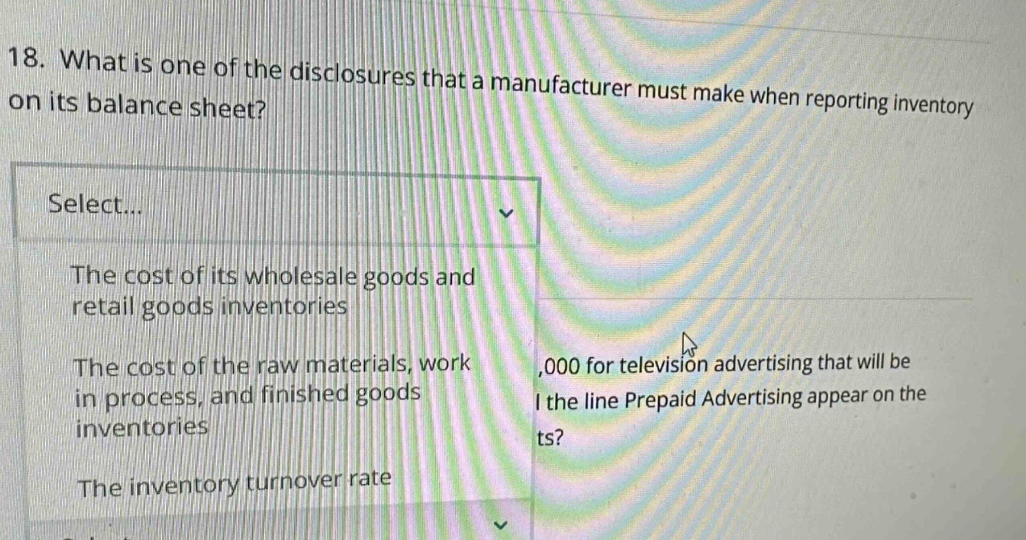 18. what is one of the disclosures that a manufacturer must make when reporting inventory on its balance sheet? select... the cost of its wholesale goods and retail goods inventories the cost of the raw materials, work in process, and finished goods inventories the inventory turnover rate