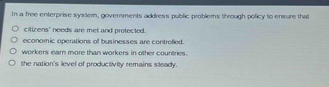 in a free enterprise system, governments address public problems through policy to ensure that\n○ citizens needs are met and protected.\n○ economic operations of businesses are controlled.\n○ workers earn more than workers in other countries.\n○ the nations level of productivity remains steady.