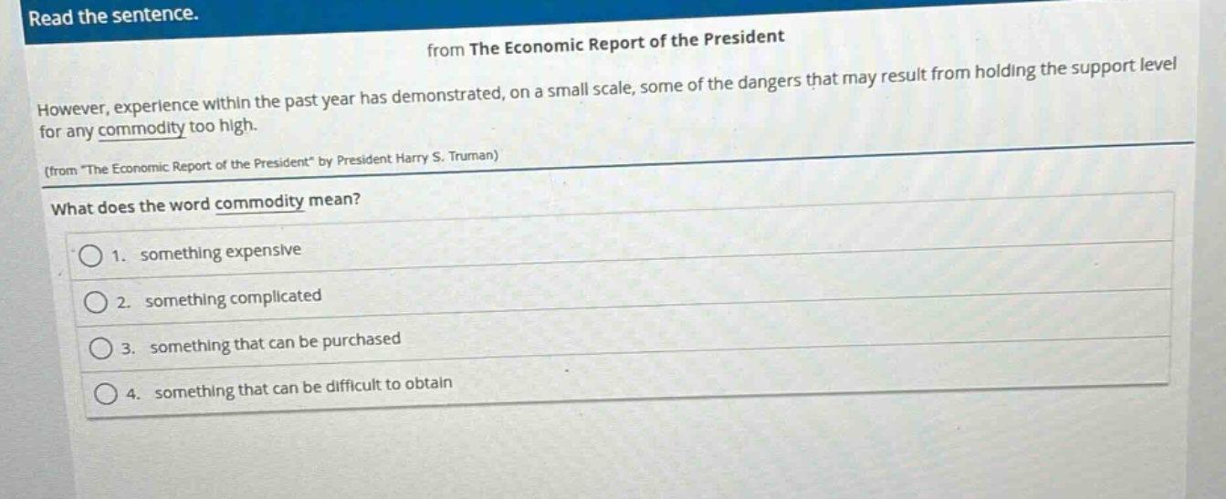 read the sentence.\nfrom the economic report of the president\nhowever, experience within the past year has demonstrated, on a small scale, some of the dangers that may result from holding the support level for any commodity too high.\n(from \the economic report of the president\ by president harry s. truman)\nwhat does the word commodity mean?\n1. something expensive\n2. something complicated\n3. something that can be purchased\n4. something that can be difficult to obtain