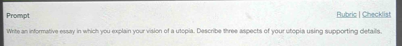 prompt\nwrite an informative essay in which you explain your vision of a utopia. describe three aspects of your utopia using supporting details.\nrubric | checklist