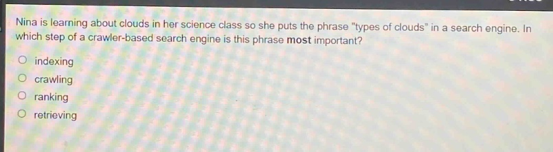 nina is learning about clouds in her science class so she puts the phrase \types of clouds\ in a search engine. in which step of a crawler - based search engine is this phrase most important?\nindexing\ncrawling\nranking\nretrieving