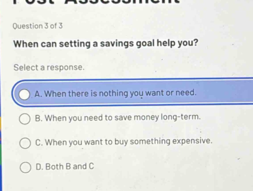 question 3 of 3\nwhen can setting a savings goal help you?\nselect a response.\na. when there is nothing you want or need.\nb. when you need to save money long - term.\nc. when you want to buy something expensive.\nd. both b and c