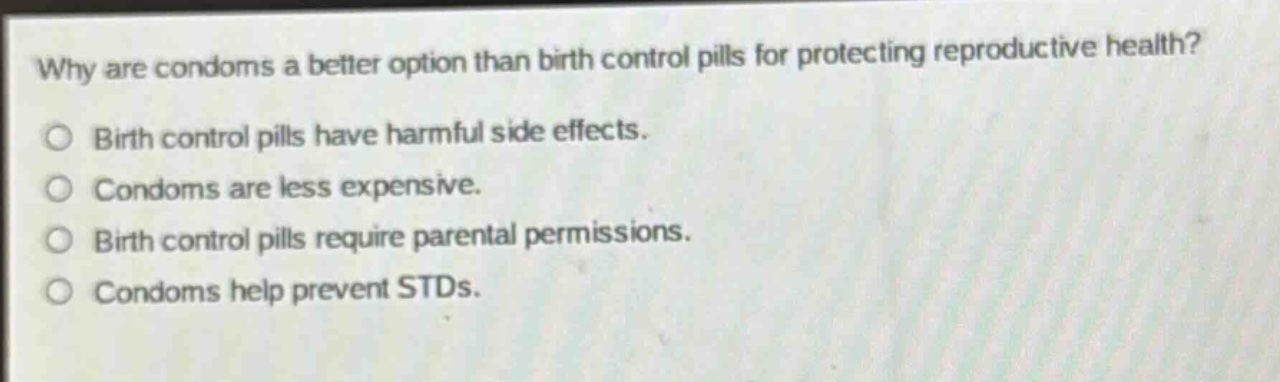 why are condoms a better option than birth control pills for protecting reproductive health?\nbirth control pills have harmful side effects.\ncondoms are less expensive.\nbirth control pills require parental permissions.\ncondoms help prevent stds.