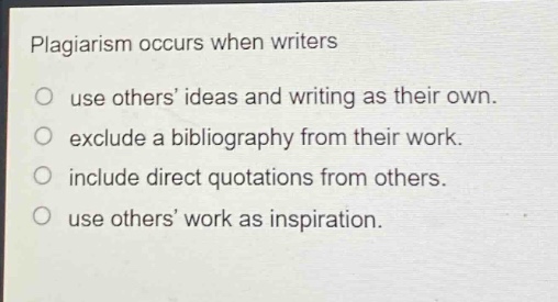 plagiarism occurs when writers\n○ use others’ ideas and writing as their own.\n○ exclude a bibliography from their work.\n○ include direct quotations from others.\n○ use others’ work as inspiration.