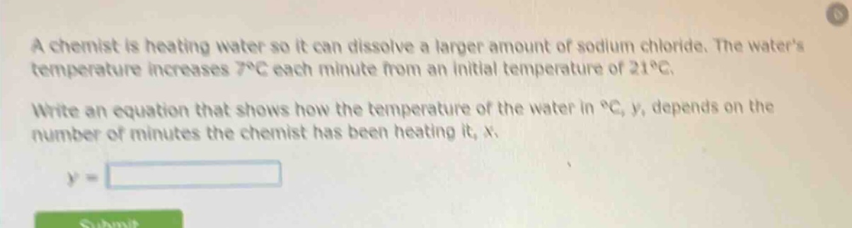 a chemist is heating water so it can dissolve a larger amount of sodium chloride. the waters temperature increases 7°c each minute from an initial temperature of 21°c.\nwrite an equation that shows how the temperature of the water in °c, y, depends on the number of minutes the chemist has been heating it, x.\ny =