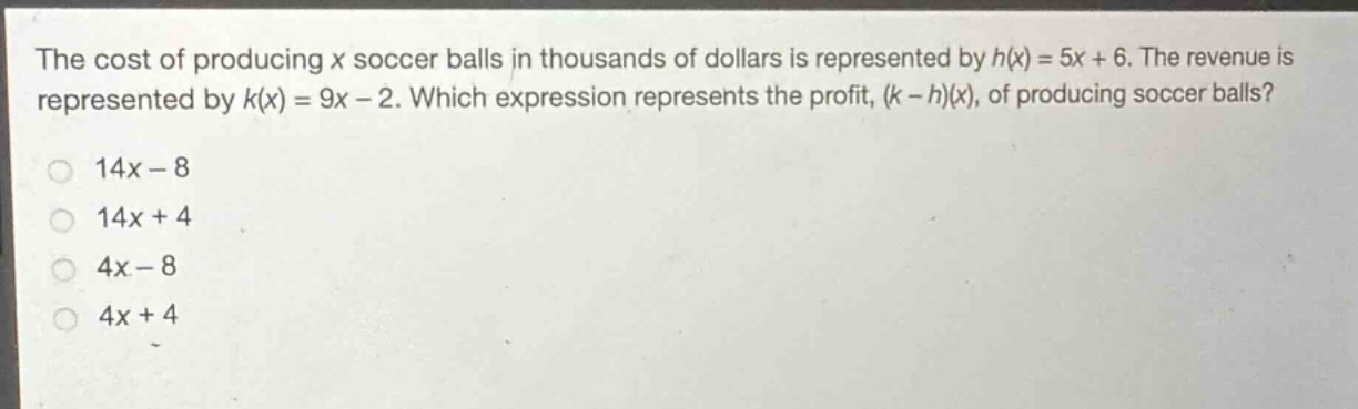 the cost of producing x soccer balls in thousands of dollars is represented by h(x) = 5x + 6. the revenue is represented by k(x) = 9x - 2. which expression represents the profit, (k - h)(x), of producing soccer balls?\n14x - 8\n14x + 4\n4x - 8\n4x + 4