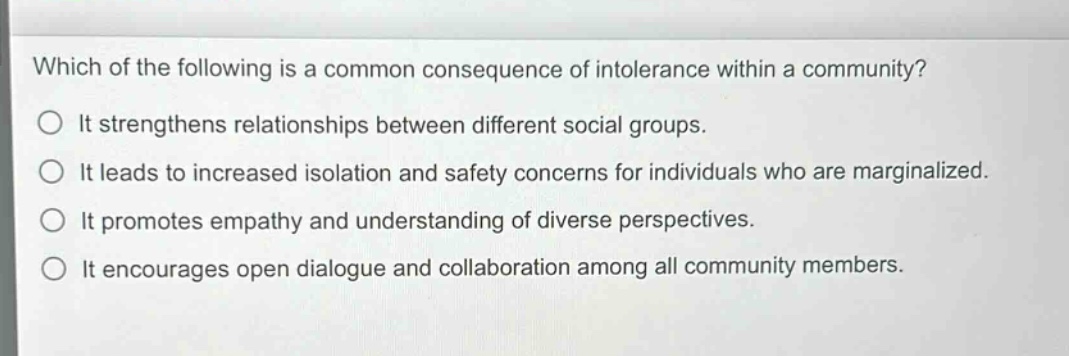 which of the following is a common consequence of intolerance within a community?\nit strengthens relationships between different social groups.\nit leads to increased isolation and safety concerns for individuals who are marginalized.\nit promotes empathy and understanding of diverse perspectives.\nit encourages open dialogue and collaboration among all community members.