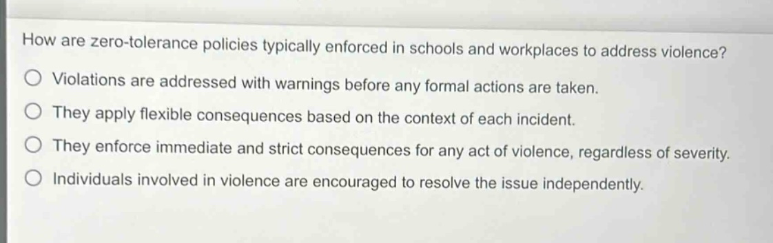 how are zero - tolerance policies typically enforced in schools and workplaces to address violence?\nviolations are addressed with warnings before any formal actions are taken.\nthey apply flexible consequences based on the context of each incident.\nthey enforce immediate and strict consequences for any act of violence, regardless of severity.\nindividuals involved in violence are encouraged to resolve the issue independently.