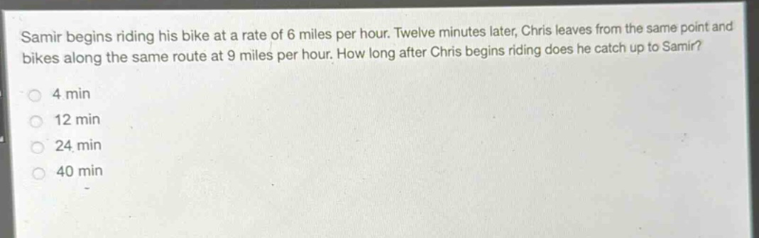 samir begins riding his bike at a rate of 6 miles per hour. twelve minutes later, chris leaves from the same point and bikes along the same route at 9 miles per hour. how long after chris begins riding does he catch up to samir?\n4 min\n12 min\n24 min\n40 min
