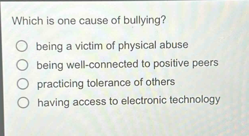 which is one cause of bullying?\nbeing a victim of physical abuse\nbeing well - connected to positive peers\npracticing tolerance of others\nhaving access to electronic technology