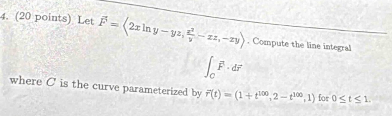 4. (20 points) let $vec{f}=langle 2xln y - yz,\frac{x^{2}}{y}-xz,-xy\rangle$. compute the line integral $int_{c}vec{f}cdot dvec{r}$ where $c$ is the curve parameterized by $vec{r}(t)=(1 + t^{100},2 - t^{100},1)$ for $0leq tleq 1$.