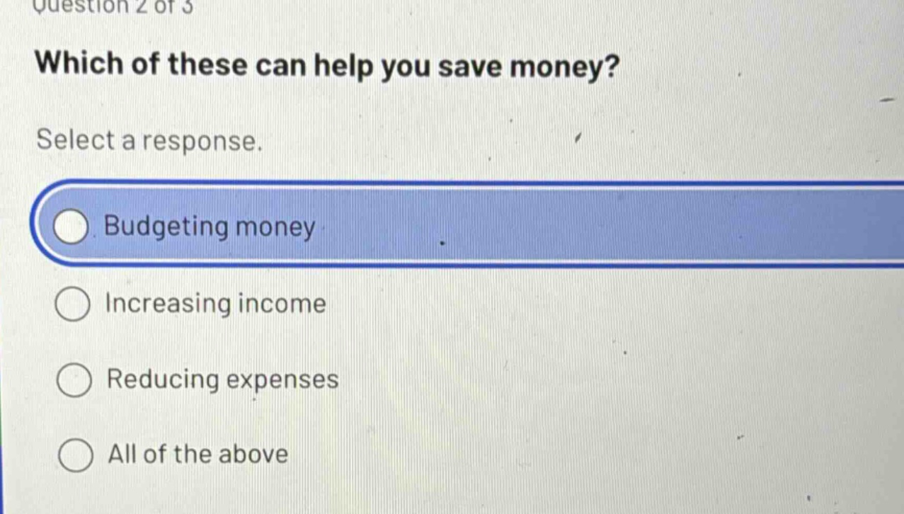 question 2 of 3\nwhich of these can help you save money?\nselect a response.\nbudgeting money\nincreasing income\nreducing expenses\nall of the above