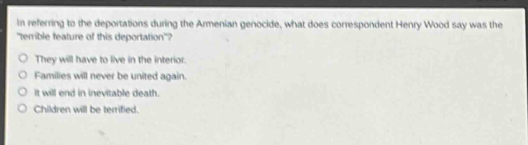 in referring to the deportations during the armenian genocide, what does correspondent henry wood say was the \terrible feature of this deportation\?\nthey will have to live in the interior.\nfamilies will never be united again.\nit will end in inevitable death.\nchildren will be terrified.