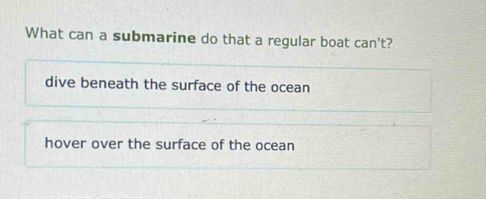 what can a submarine do that a regular boat cant?\ndive beneath the surface of the ocean\nhover over the surface of the ocean