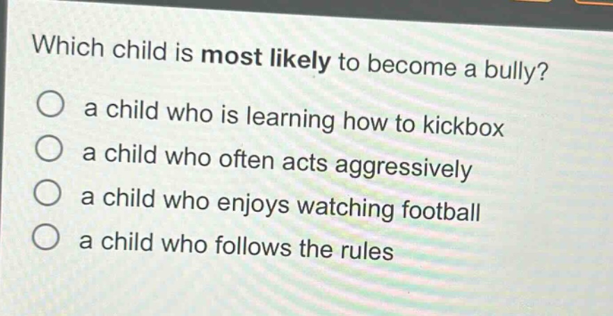 which child is most likely to become a bully?\n○ a child who is learning how to kickbox\n○ a child who often acts aggressively\n○ a child who enjoys watching football\n○ a child who follows the rules