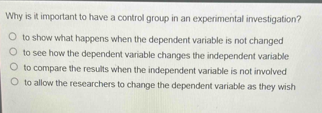 why is it important to have a control group in an experimental investigation?\no to show what happens when the dependent variable is not changed\no to see how the dependent variable changes the independent variable\no to compare the results when the independent variable is not involved\no to allow the researchers to change the dependent variable as they wish