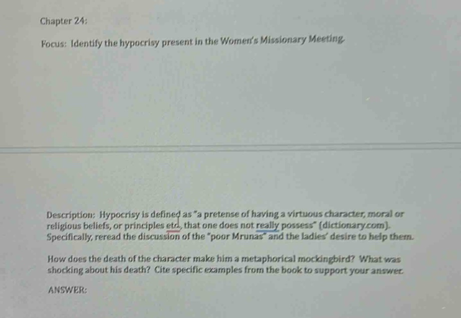 chapter 24: focus: identify the hypocrisy present in the womens missionary meeting description: hypocrisy is defined as \a pretense of having a virtuous character, moral or religious beliefs, or principles etc, that one does not really possess\ (dictionary.com). specifically, reread the discussion of the \poor mrunas\ and the ladies desire to help them. how does the death of the character make him a metaphorical mockingbird? what was shocking about his death? cite specific examples from the book to support your answer. answer: