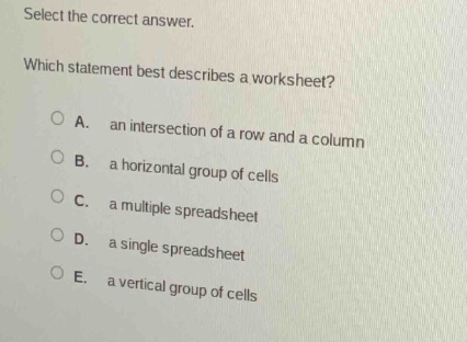 select the correct answer. which statement best describes a worksheet? a. an intersection of a row and a column b. a horizontal group of cells c. a multiple spreadsheet d. a single spreadsheet e. a vertical group of cells