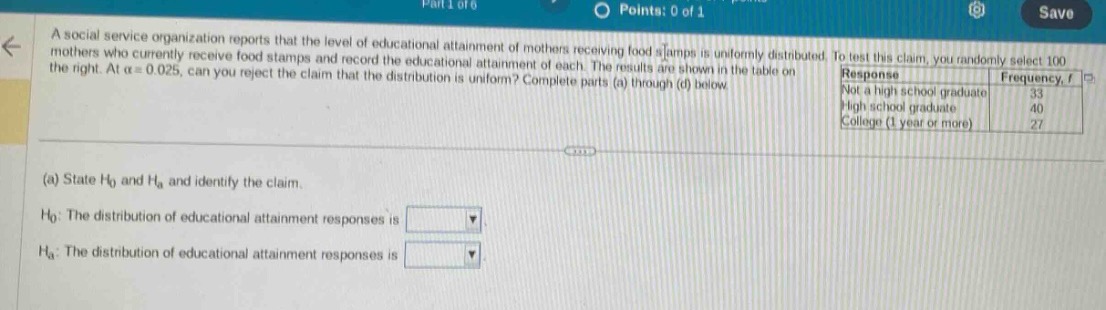 a social service organization reports that the level of educational attainment of mothers receiving food stamps is uniformly distributed. to test this claim, you randomly select 100 mothers who currently receive food stamps and record the educational attainment of each. the results are shown in the table on the right. at $alpha = 0.025$, can you reject the claim that the distribution is uniform? complete parts (a) through (d) below.\nresponse frequency, $f$\nnot a high school graduate 33\nhigh school graduate 40\ncollege (1 year or more) 27\n(a) state $h_0$ and $h_a$ and identify the claim.\n$h_0$: the distribution of educational attainment responses is \n$h_a$: the distribution of educational attainment responses is