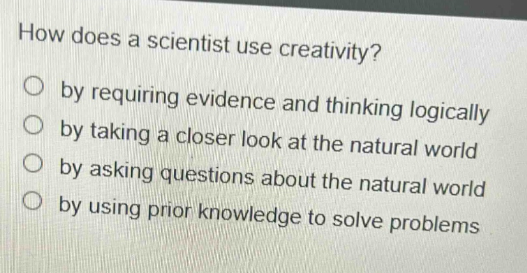 how does a scientist use creativity?\nby requiring evidence and thinking logically\nby taking a closer look at the natural world\nby asking questions about the natural world\nby using prior knowledge to solve problems