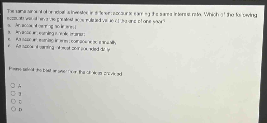 the same amount of principal is invested in different accounts earning the same interest rate. which of the following accounts would have the greatest accumulated value at the end of one year?\na. an account earning no interest\nb. an account earning simple interest\nc. an account earning interest compounded annually\nd. an account earning interest compounded daily\n\nplease select the best answer from the choices provided\n\no a\no b\no c\no d