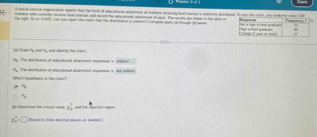 a social service organization reports that the level of educational attainment of mothers receiving food stamps is uniformly distributed. to test this claim, you randomly select 100 mothers who currently receive food stamps and record the educational attainment of each. the results are shown in the table on the right. at \\(\\alpha = 0.025\\), can you reject the claim that the distribution is uniform? complete parts (a) through (d) below.\nresponse frequency, f\nnot a high school graduate 33\nhigh school graduate 40\ncollege (1 year or more) 27\n(a) state \\(h_0\\) and \\(h_a\\) and identify the claim.\n\\(h_0\\): the distribution of educational attainment responses is uniform.\n\\(h_a\\): the distribution of educational attainment responses is not uniform.\nwhich hypothesis is the claim?\n\\(h_0\\)\n\\(h_a\\)\n(b) determine the critical value, \\(\\chi_0^2\\), and the rejection region.\n\\(\\chi_0^2=\\square\\) (round to three decimal places as needed.)