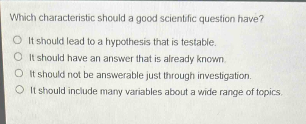 which characteristic should a good scientific question have?\no it should lead to a hypothesis that is testable.\no it should have an answer that is already known.\no it should not be answerable just through investigation.\no it should include many variables about a wide range of topics.