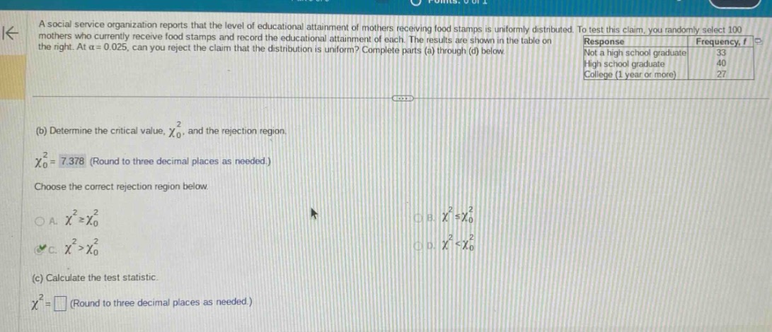 a social service organization reports that the level of educational attainment of mothers receiving food stamps is uniformly distributed. to test this claim, you randomly select 100 mothers who currently receive food stamps and record the educational attainment of each. the results are shown in the table on the right. at $alpha = 0.025$, can you reject the claim that the distribution is uniform? complete parts (a) through (d) below.\nresponse frequency, $f$\nnot a high school graduate 33\nhigh school graduate 40\ncollege (1 year or more) 27\n(b) determine the critical value, $chi_{0}^{2}$, and the rejection region.\n$chi_{0}^{2}=7.378$ (round to three decimal places as needed.)\nchoose the correct rejection region below.\na. $chi^{2}geqchi_{0}^{2}$\nb. $chi^{2}leqchi_{0}^{2}$\nc. $chi^{2}>chi_{0}^{2}$\nd. $chi^{2}<chi_{0}^{2}$\n(c) calculate the test statistic.\n$chi^{2}=square$ (round to three decimal places as needed.)