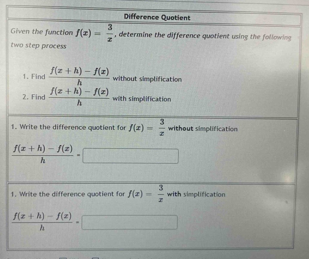 difference quotient\ngiven the function $f(x)=\frac{3}{x}$, determine the difference quotient using the following two - step process\n1. find $\frac{f(x + h)-f(x)}{h}$ without simplification\n2. find $\frac{f(x + h)-f(x)}{h}$ with simplification\n1. write the difference quotient for $f(x)=\frac{3}{x}$ without simplification\n$\frac{f(x + h)-f(x)}{h}=$\n1. write the difference quotient for $f(x)=\frac{3}{x}$ with simplification\n$\frac{f(x + h)-f(x)}{h}=$